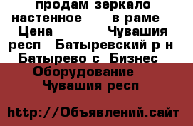 продам зеркало настенное  1*2 в раме  › Цена ­ 1 500 - Чувашия респ., Батыревский р-н, Батырево с. Бизнес » Оборудование   . Чувашия респ.